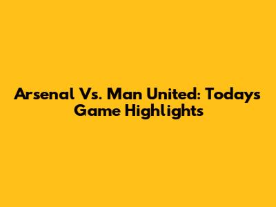 Arsenal Vs. Man United: Today's Game Highlights