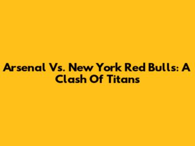 Arsenal Vs. New York Red Bulls: A Clash Of Titans