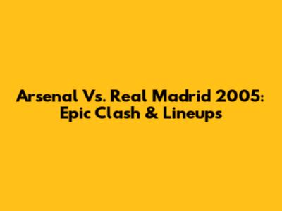 Arsenal Vs. Real Madrid 2005: Epic Clash & Lineups
