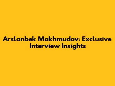 Arslanbek Makhmudov: Exclusive Interview Insights