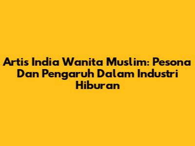 Artis India Wanita Muslim: Pesona Dan Pengaruh Dalam Industri Hiburan