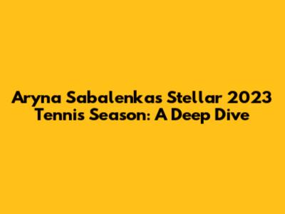 Aryna Sabalenka's Stellar 2023 Tennis Season: A Deep Dive