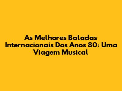As Melhores Baladas Internacionais Dos Anos 80: Uma Viagem Musical