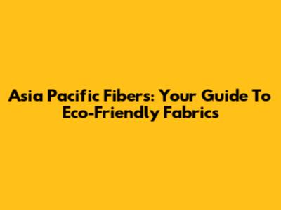 Asia Pacific Fibers: Your Guide To Eco-Friendly Fabrics