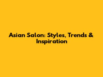 Asian Salon: Styles, Trends & Inspiration