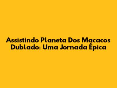 Assistindo 'Planeta Dos Macacos' Dublado: Uma Jornada Épica