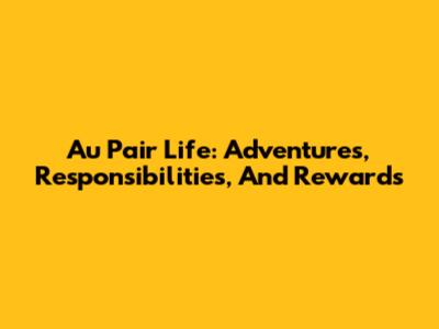 Au Pair Life: Adventures, Responsibilities, And Rewards