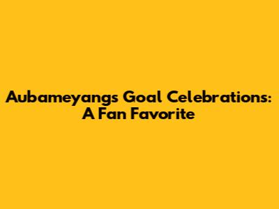 Aubameyang's Goal Celebrations: A Fan Favorite