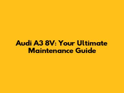 Audi A3 8V: Your Ultimate Maintenance Guide