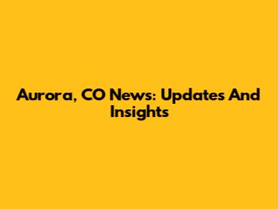 Aurora, CO News: Updates And Insights