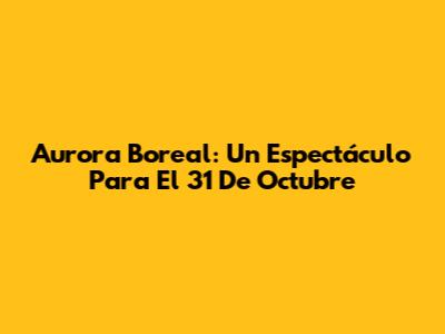 Aurora Boreal: Un Espectáculo Para El 31 De Octubre