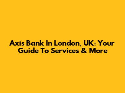 Axis Bank In London, UK: Your Guide To Services & More