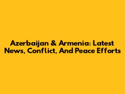 Azerbaijan & Armenia: Latest News, Conflict, And Peace Efforts
