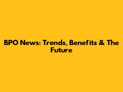 BPO News: Trends, Benefits & The Future