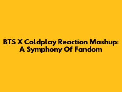 BTS X Coldplay Reaction Mashup: A Symphony Of Fandom