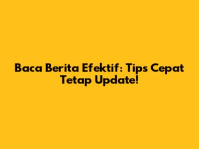 Baca Berita Efektif: Tips Cepat Tetap Update!