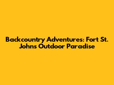 Backcountry Adventures: Fort St. John's Outdoor Paradise
