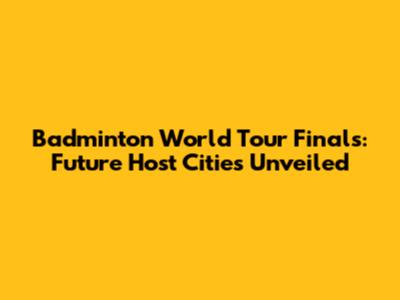 Badminton World Tour Finals: Future Host Cities Unveiled