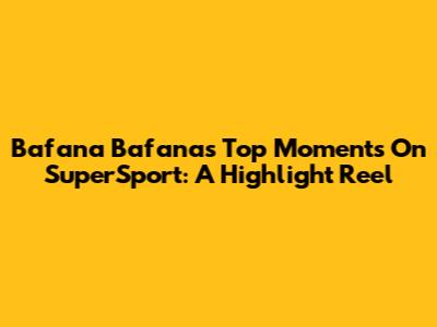 Bafana Bafana's Top Moments On SuperSport: A Highlight Reel