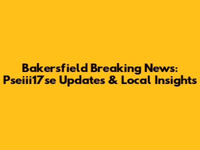 Bakersfield Breaking News: Pseiii17se Updates & Local Insights