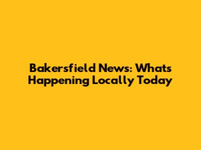 Bakersfield News: What's Happening Locally Today