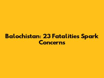 Balochistan: 23 Fatalities Spark Concerns