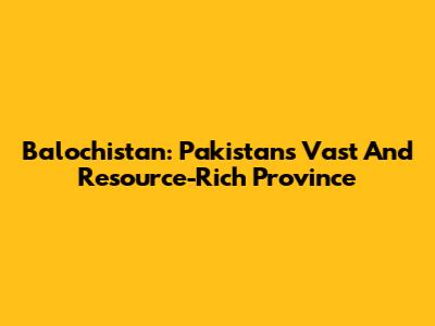 Balochistan: Pakistan's Vast And Resource-Rich Province