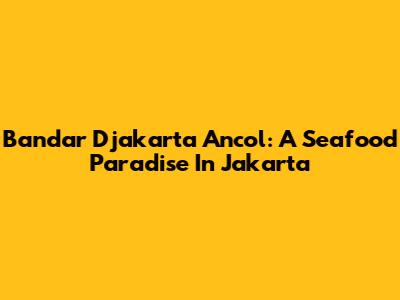 Bandar Djakarta Ancol: A Seafood Paradise In Jakarta