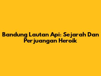 Bandung Lautan Api: Sejarah Dan Perjuangan Heroik