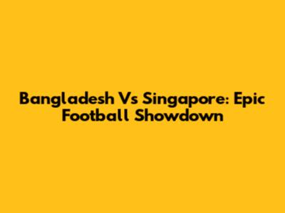 Bangladesh Vs Singapore: Epic Football Showdown