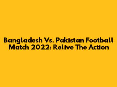 Bangladesh Vs. Pakistan Football Match 2022: Relive The Action