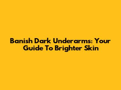 Banish Dark Underarms: Your Guide To Brighter Skin