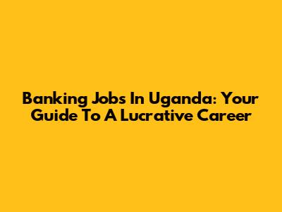 Banking Jobs In Uganda: Your Guide To A Lucrative Career