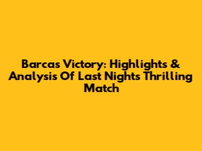Barca's Victory: Highlights & Analysis Of Last Night's Thrilling Match