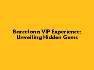 Barcelona VIP Experience: Unveiling Hidden Gems