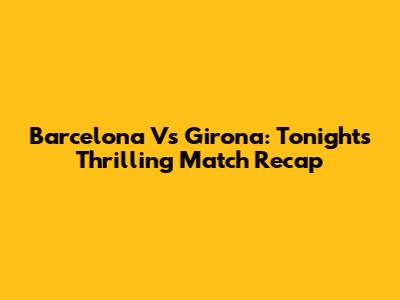 Barcelona Vs Girona: Tonight's Thrilling Match Recap