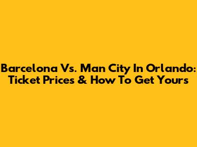 Barcelona Vs. Man City In Orlando: Ticket Prices & How To Get Yours