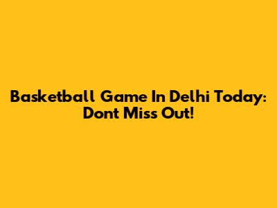 Basketball Game In Delhi Today: Don't Miss Out!