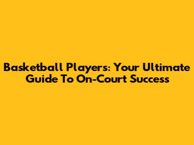 Basketball Players: Your Ultimate Guide To On-Court Success