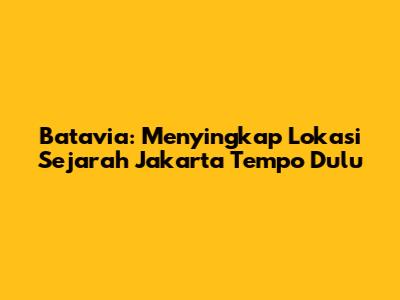 Batavia: Menyingkap Lokasi Sejarah Jakarta Tempo Dulu