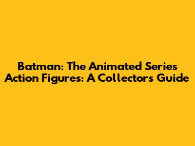 Batman: The Animated Series Action Figures: A Collector's Guide