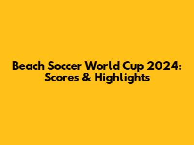 Beach Soccer World Cup 2024: Scores & Highlights