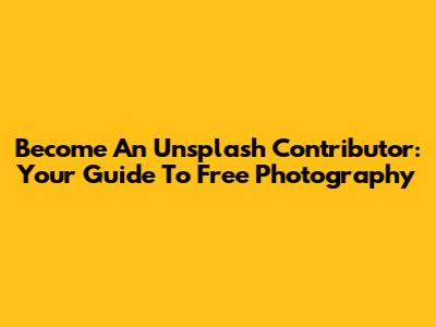 Become An Unsplash Contributor: Your Guide To Free Photography
