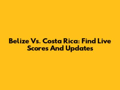 Belize Vs. Costa Rica: Find Live Scores And Updates