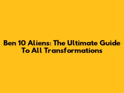 Ben 10 Aliens: The Ultimate Guide To All Transformations
