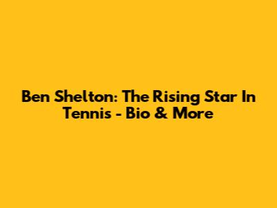 Ben Shelton: The Rising Star In Tennis - Bio & More