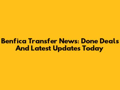 Benfica Transfer News: Done Deals And Latest Updates Today