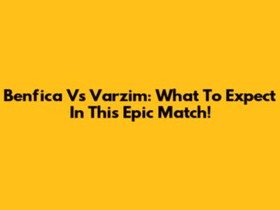 Benfica Vs Varzim: What To Expect In This Epic Match!