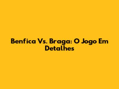 Benfica Vs. Braga: O Jogo Em Detalhes