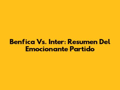 Benfica Vs. Inter: Resumen Del Emocionante Partido